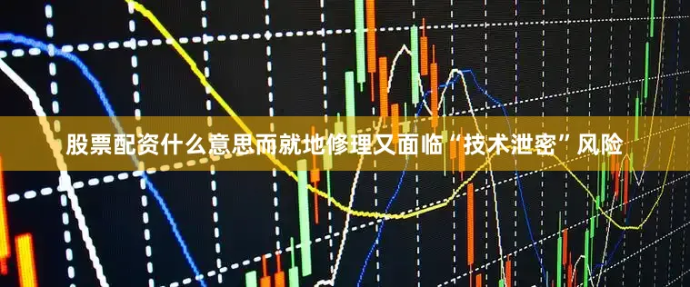 股票配资什么意思而就地修理又面临“技术泄密”风险