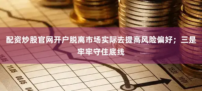 配资炒股官网开户脱离市场实际去提高风险偏好；三是牢牢守住底线