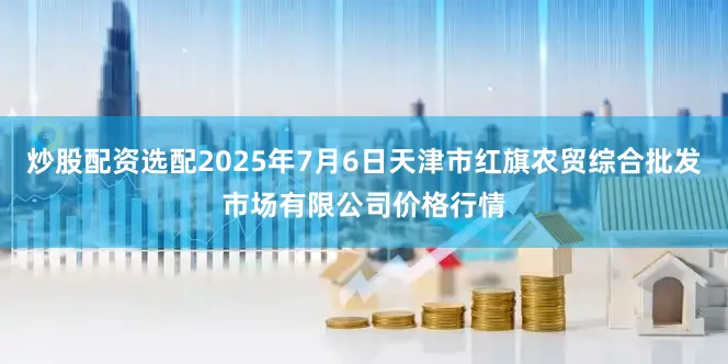 炒股配资选配2025年7月6日天津市红旗农贸综合批发市场有限公司价格行情