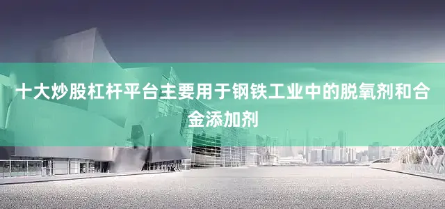 十大炒股杠杆平台主要用于钢铁工业中的脱氧剂和合金添加剂