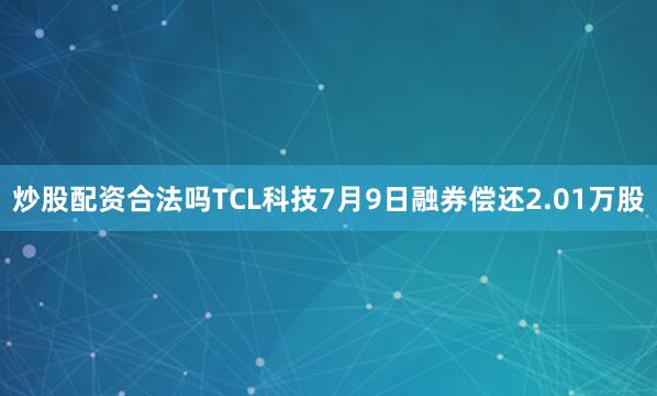 炒股配资合法吗TCL科技7月9日融券偿还2.01万股
