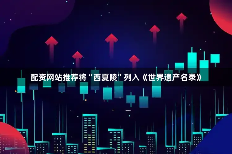 配资网站推荐将“西夏陵”列入《世界遗产名录》