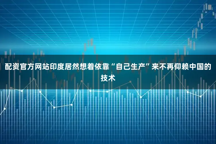 配资官方网站印度居然想着依靠“自己生产”来不再仰赖中国的技术