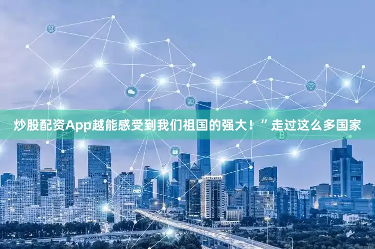 炒股配资App越能感受到我们祖国的强大！”走过这么多国家