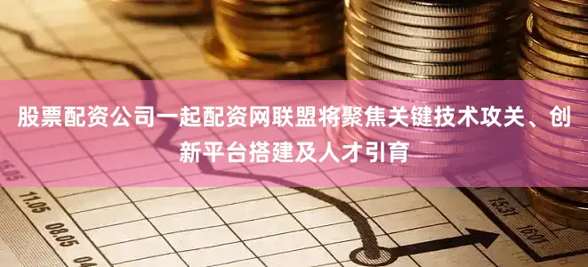 股票配资公司一起配资网联盟将聚焦关键技术攻关、创新平台搭建及人才引育