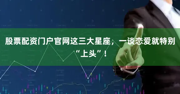 股票配资门户官网这三大星座，一谈恋爱就特别“上头”！