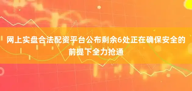 网上实盘合法配资平台公布剩余6处正在确保安全的前提下全力抢通