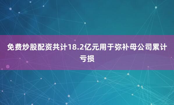免费炒股配资共计18.2亿元用于弥补母公司累计亏损
