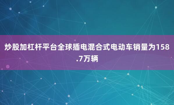 炒股加杠杆平台全球插电混合式电动车销量为158.7万辆